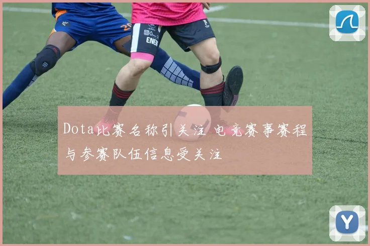 Dota比赛名称引关注 电竞赛事赛程与参赛队伍信息受关注