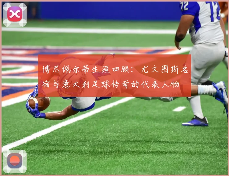 博尼佩尔蒂生涯回顾:尤文图斯名宿与意大利足球传奇的代表人物