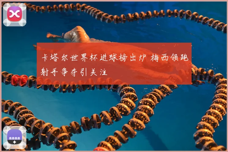 卡塔尔世界杯进球榜出炉 梅西领跑射手争夺引关注