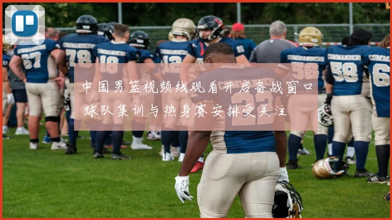 中国男篮视频线观看开启备战窗口 球队集训与热身赛安排受关注