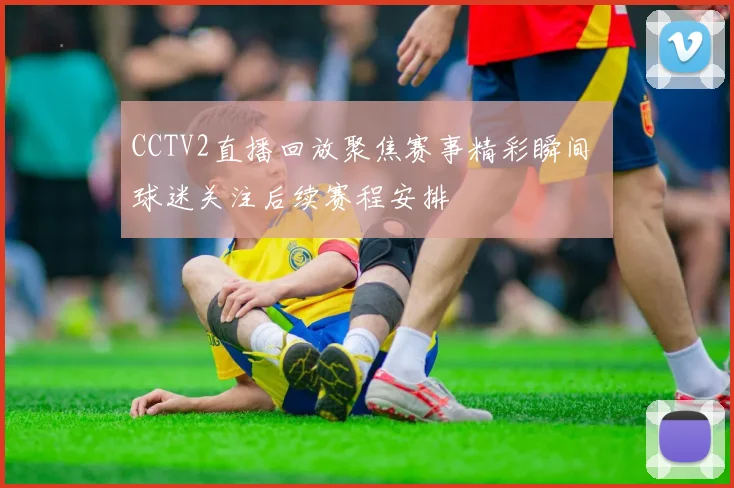 CCTV2直播回放聚焦赛事精彩瞬间 球迷关注后续赛程安排
