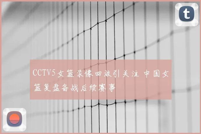 CCTV5女篮录像回放引关注 中国女篮复盘备战后续赛事