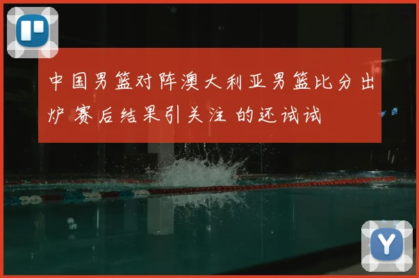 中国男篮对阵澳大利亚男篮比分出炉 赛后结果引关注 的还试试