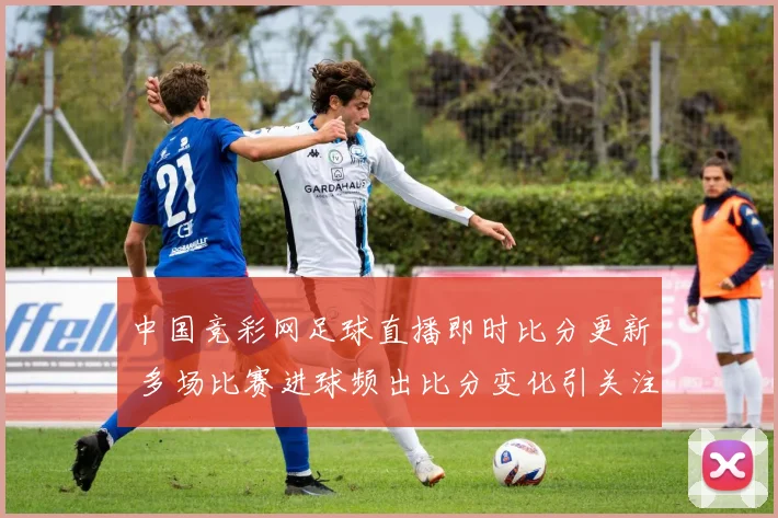 中国竞彩网足球直播即时比分更新 多场比赛进球频出比分变化引关注