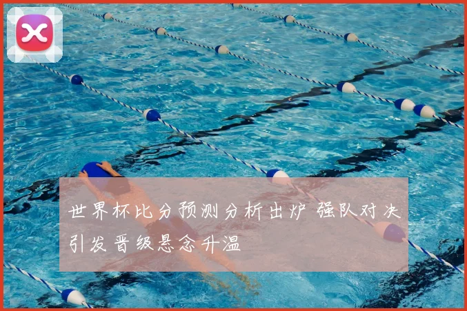 世界杯比分预测分析出炉 强队对决引发晋级悬念升温