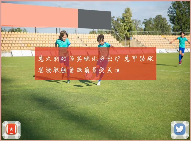 意大利对马其顿比分出炉 意甲劲旅客场取胜晋级前景受关注