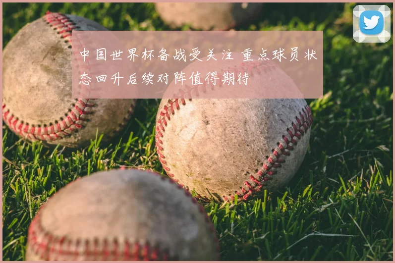 中国世界杯备战受关注 重点球员状态回升后续对阵值得期待