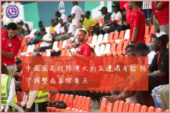 中国国足对阵澳大利亚遭遇考验 防守调整成后续看点
