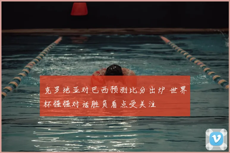 克罗地亚对巴西预测比分出炉 世界杯强强对话胜负看点受关注