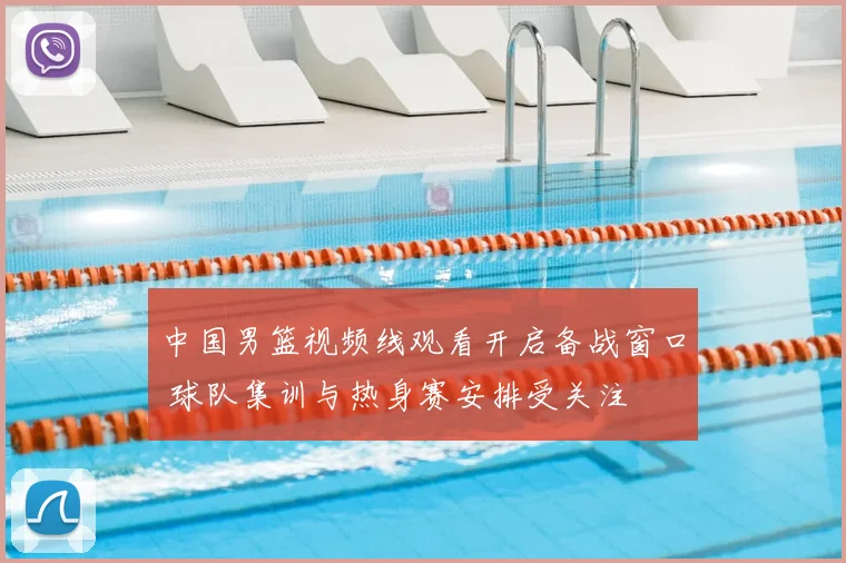 中国男篮视频线观看开启备战窗口 球队集训与热身赛安排受关注
