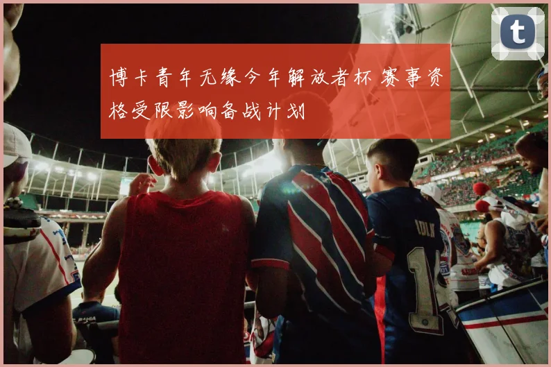 博卡青年无缘今年解放者杯 赛事资格受限影响备战计划