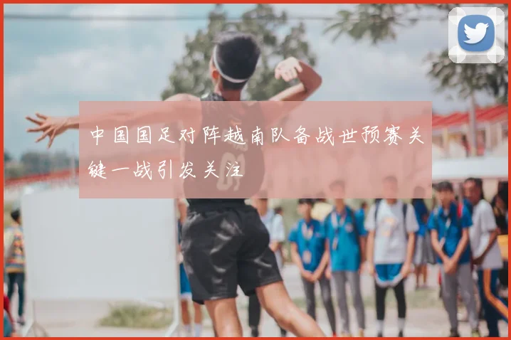 中国国足对阵越南队备战世预赛关键一战引发关注