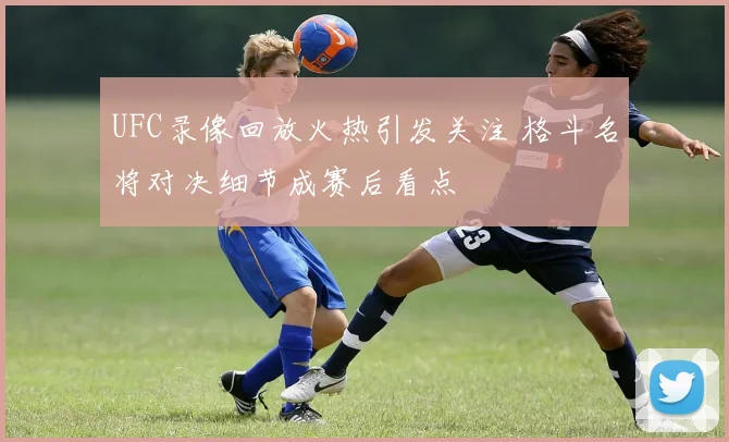 UFC录像回放火热引发关注 格斗名将对决细节成赛后看点