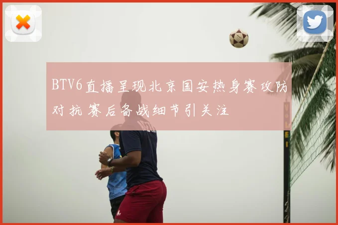 BTV6直播呈现北京国安热身赛攻防对抗 赛后备战细节引关注