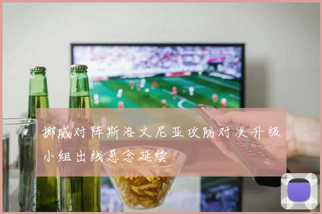 挪威对阵斯洛文尼亚攻防对决升级小组出线悬念延续