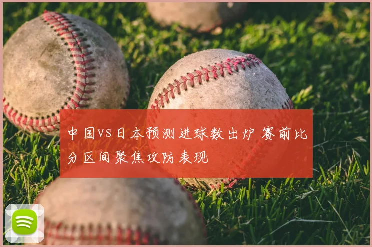 中国vs日本预测进球数出炉 赛前比分区间聚焦攻防表现