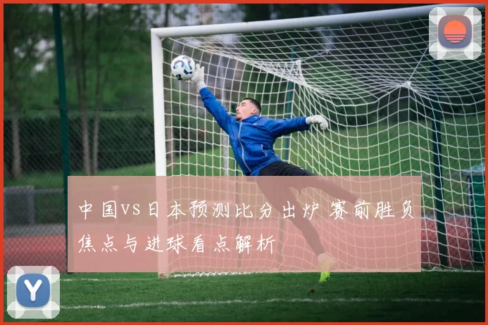 中国vs日本预测比分出炉 赛前胜负焦点与进球看点解析