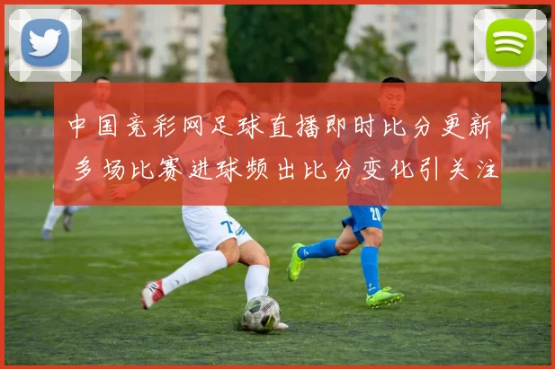 中国竞彩网足球直播即时比分更新 多场比赛进球频出比分变化引关注