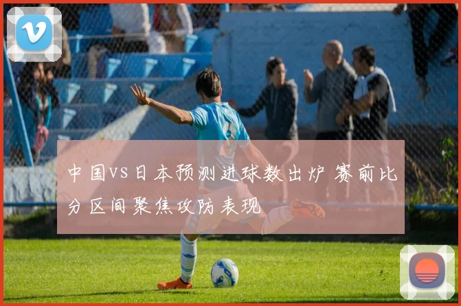 中国vs日本预测进球数出炉 赛前比分区间聚焦攻防表现