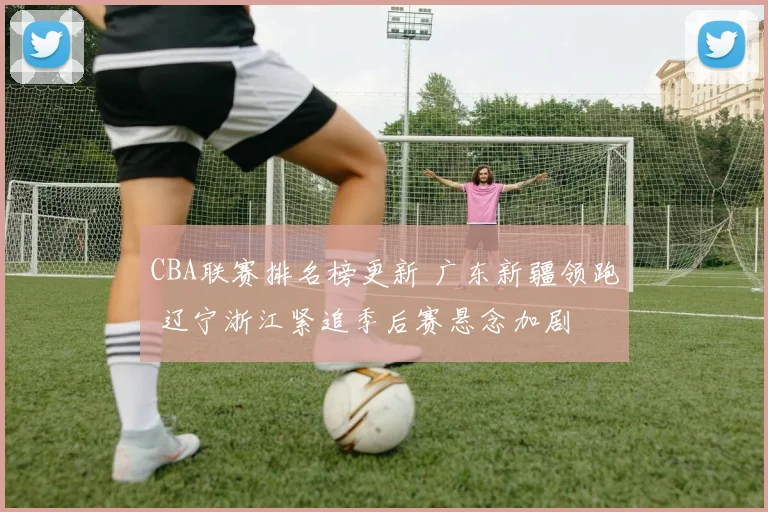 CBA联赛排名榜更新 广东新疆领跑 辽宁浙江紧追季后赛悬念加剧