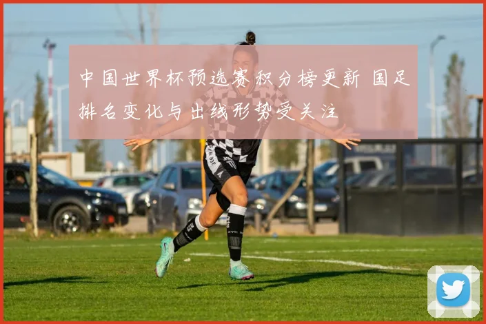 中国世界杯预选赛积分榜更新 国足排名变化与出线形势受关注