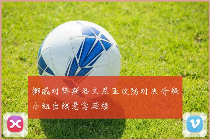 挪威对阵斯洛文尼亚攻防对决升级小组出线悬念延续