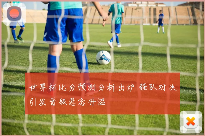 世界杯比分预测分析出炉 强队对决引发晋级悬念升温