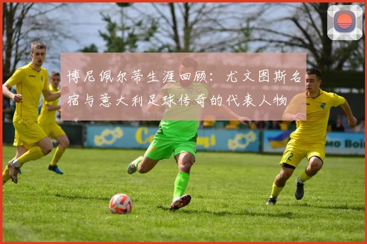 博尼佩尔蒂生涯回顾:尤文图斯名宿与意大利足球传奇的代表人物