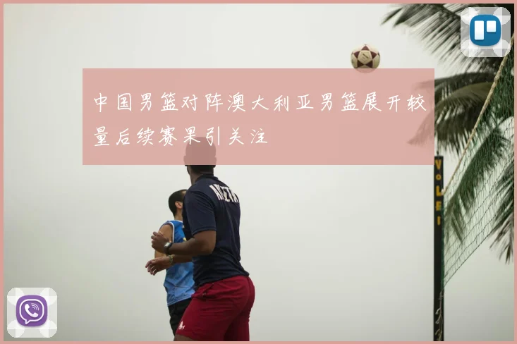 中国男篮对阵澳大利亚男篮展开较量后续赛果引关注