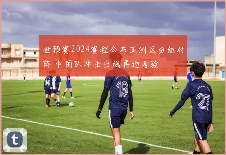 世预赛2024赛程公布亚洲区分组对阵 中国队冲击出线再迎考验