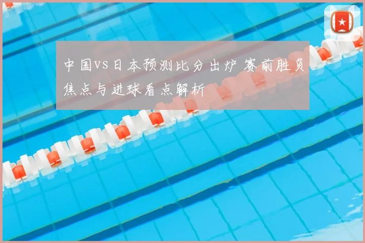 中国vs日本预测比分出炉 赛前胜负焦点与进球看点解析