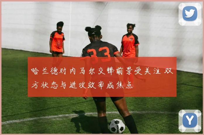 哈兰德对内马尔交锋前景受关注 双方状态与进攻效率成焦点