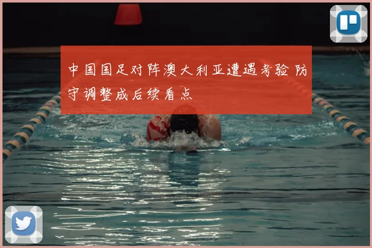 中国国足对阵澳大利亚遭遇考验 防守调整成后续看点