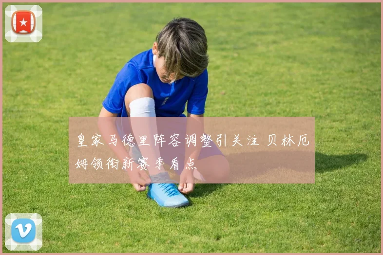 皇家马德里阵容调整引关注 贝林厄姆领衔新赛季看点