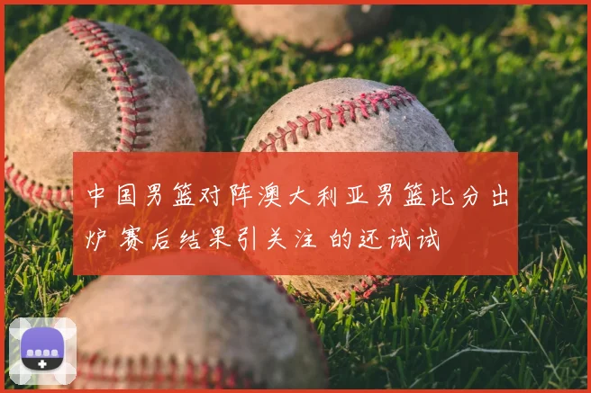 中国男篮对阵澳大利亚男篮比分出炉 赛后结果引关注 的还试试