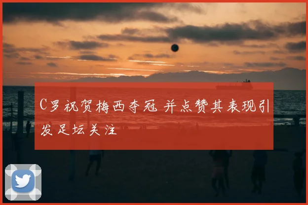 C罗祝贺梅西夺冠 并点赞其表现引发足坛关注