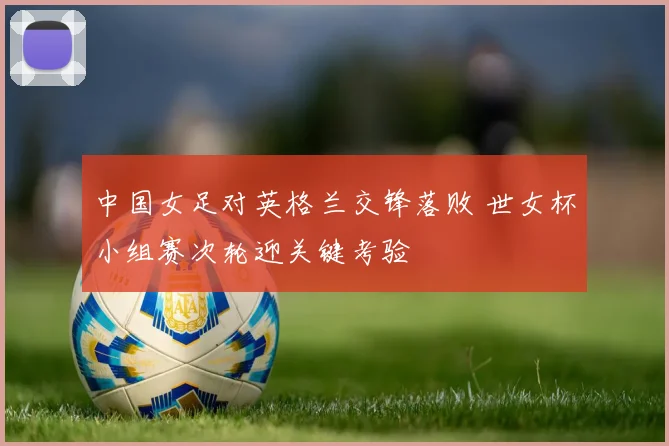 中国女足对英格兰交锋落败 世女杯小组赛次轮迎关键考验
