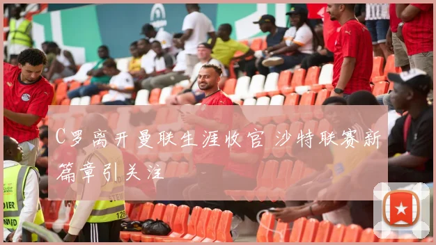 C罗离开曼联生涯收官 沙特联赛新篇章引关注