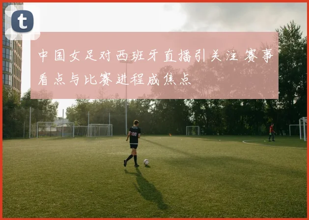 中国女足对西班牙直播引关注 赛事看点与比赛进程成焦点