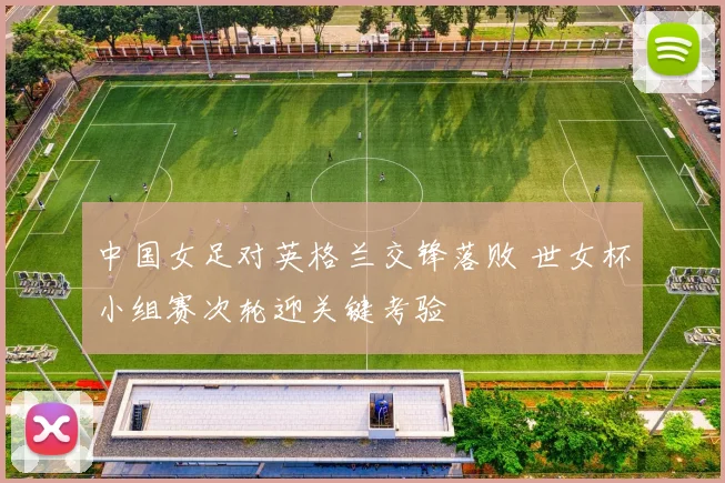 中国女足对英格兰交锋落败 世女杯小组赛次轮迎关键考验
