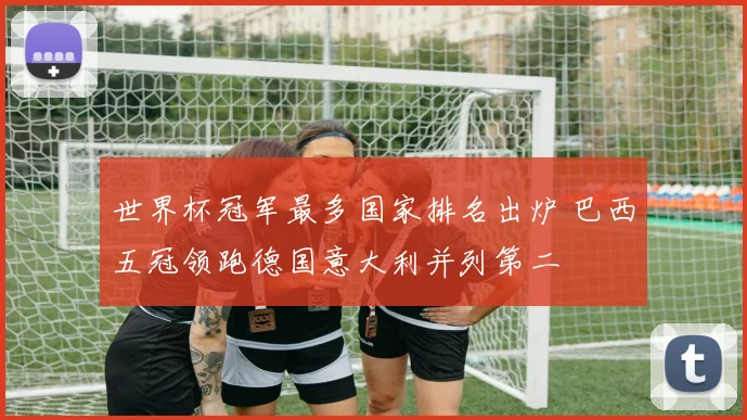 世界杯冠军最多国家排名出炉 巴西五冠领跑德国意大利并列第二