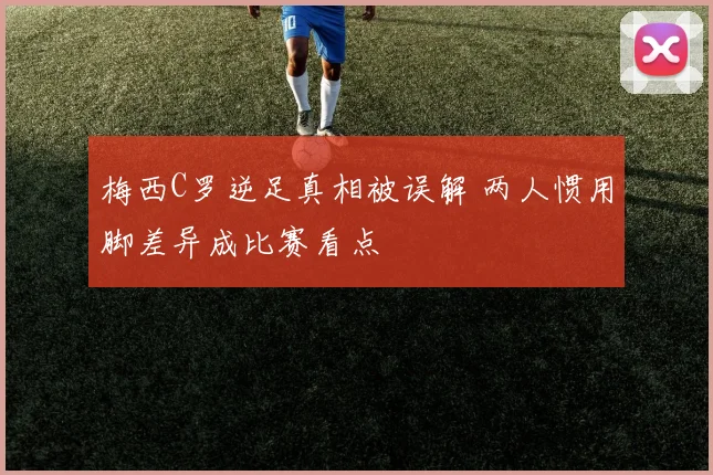 梅西C罗逆足真相被误解 两人惯用脚差异成比赛看点