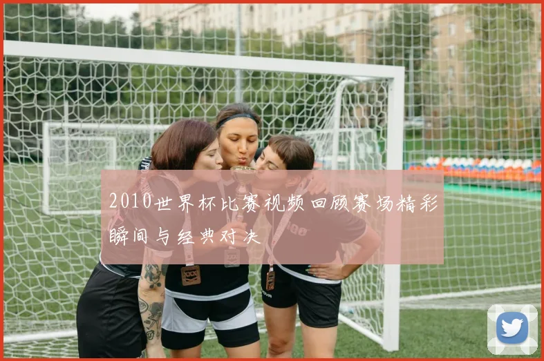 2010世界杯比赛视频回顾赛场精彩瞬间与经典对决